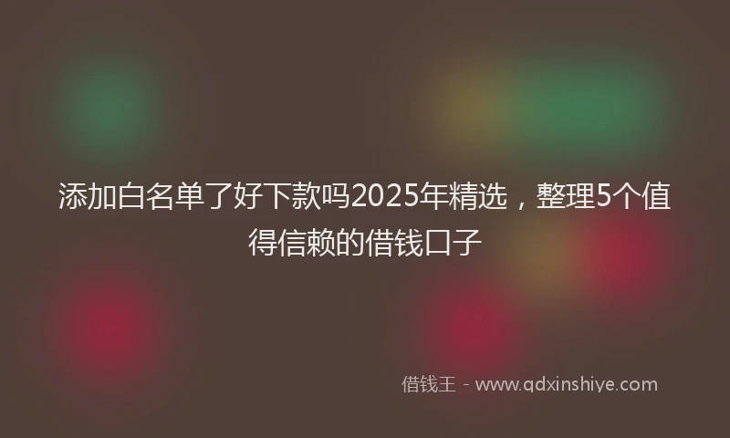 添加白名单了好下款吗2025年精选，整理5个值得信赖的借钱口子