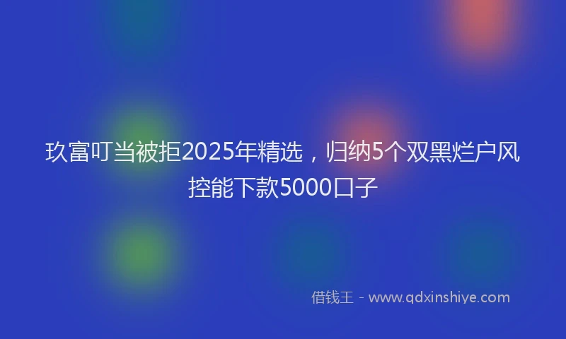 玖富叮当被拒2025年精选，归纳5个双黑烂户风控能下款5000口子