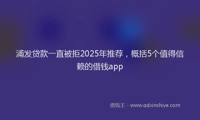浦发贷款一直被拒2025年推荐，概括5个值得信赖的借钱app