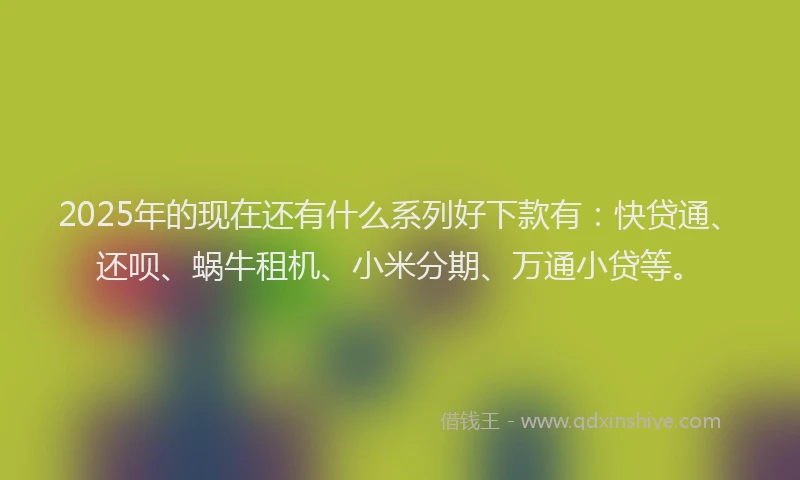2025年的现在还有什么系列好下款有：快贷通、还呗、蜗牛租机、小米分期、万通小贷等。