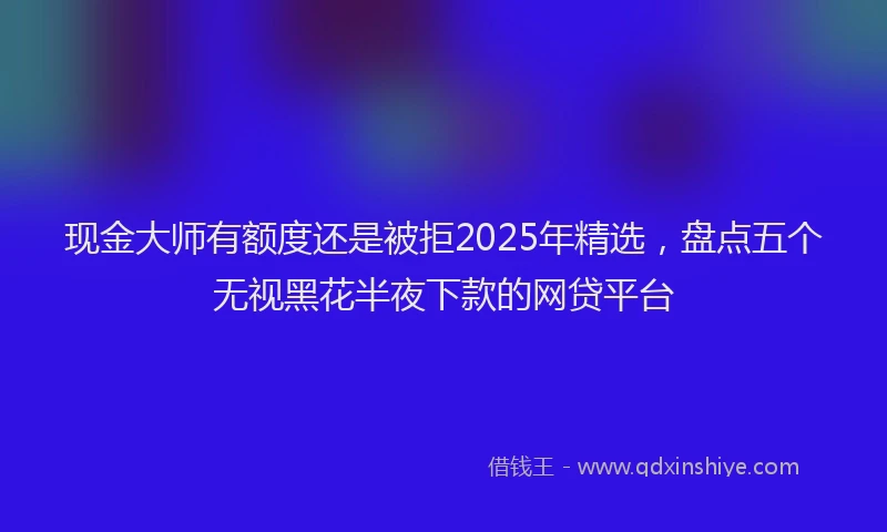现金大师有额度还是被拒2025年精选，盘点五个无视黑花半夜下款的网贷平台