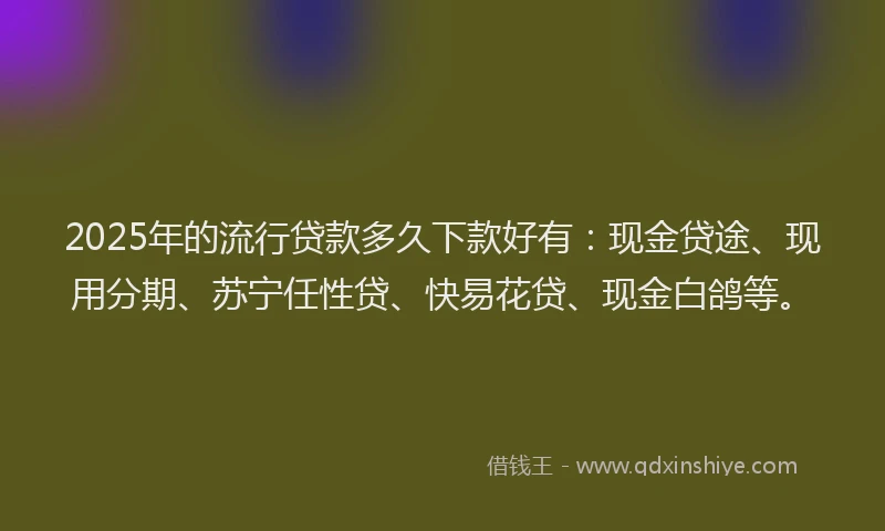 2025年的流行贷款多久下款好有：现金贷途、现用分期、苏宁任性贷、快易花贷、现金白鸽等。