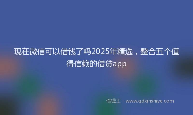 现在微信可以借钱了吗2025年精选，整合五个值得信赖的借贷app