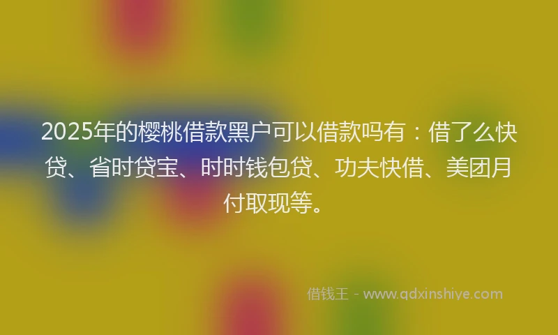 2025年的樱桃借款黑户可以借款吗有：借了么快贷、省时贷宝、时时钱包贷、功夫快借、美团月付取现等。