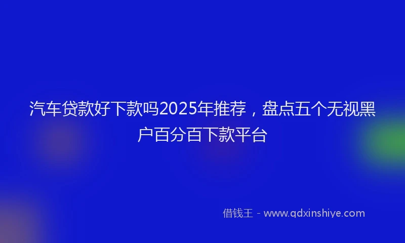 汽车贷款好下款吗2025年推荐，盘点五个无视黑户百分百下款平台