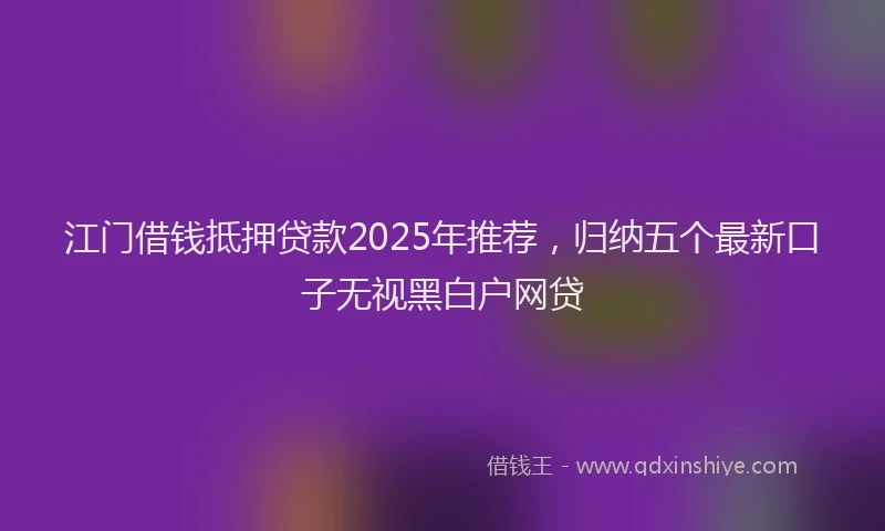 江门借钱抵押贷款2025年推荐，归纳五个最新口子无视黑白户网贷