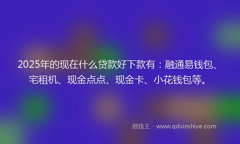 2025年的现在什么贷款好下款有：融通易钱包、宅租机、现金点点、现金卡、小花钱包等。
