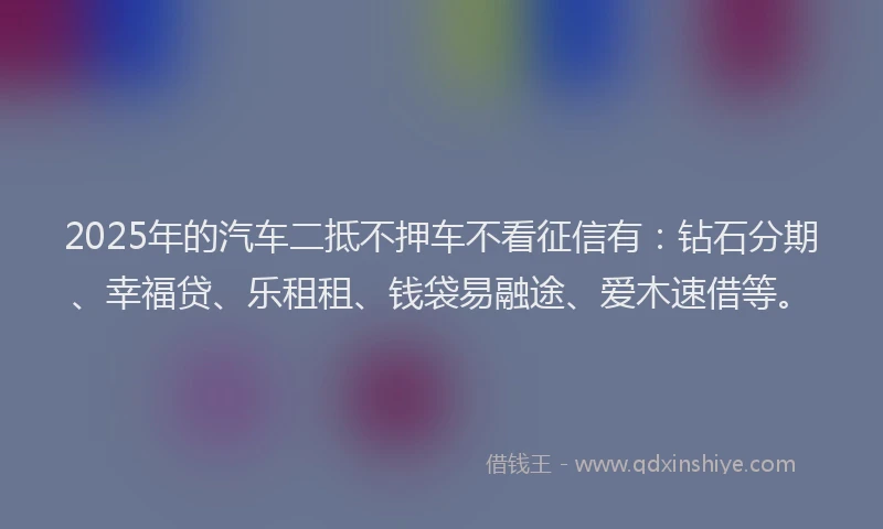 2025年的汽车二抵不押车不看征信有：钻石分期、幸福贷、乐租租、钱袋易融途、爱木速借等。