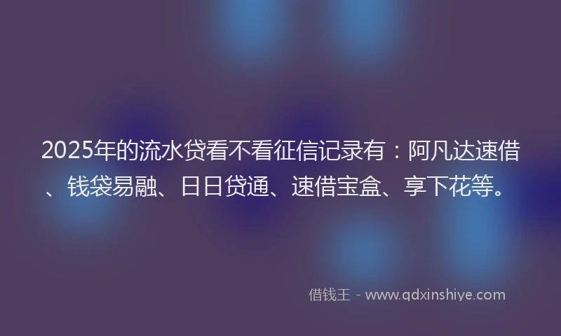 2025年的流水贷看不看征信记录有：阿凡达速借、钱袋易融、日日贷通、速借宝盒、享下花等。