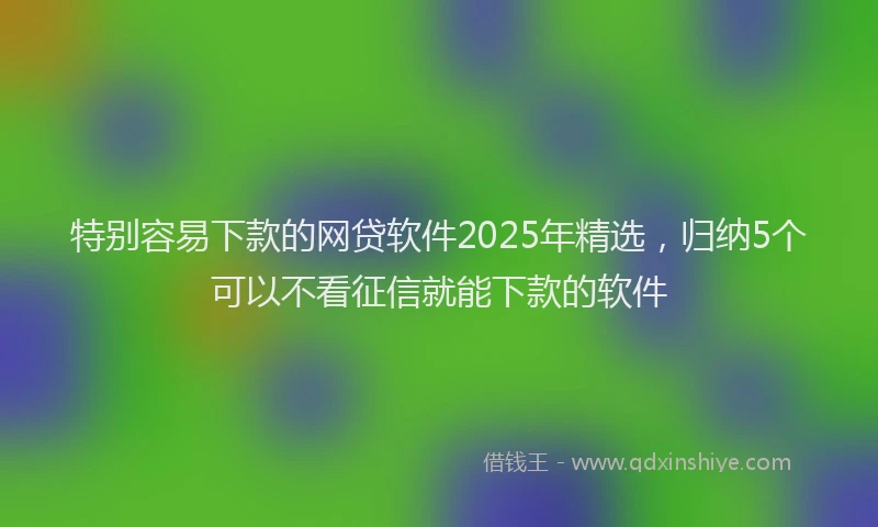 特别容易下款的网贷软件2025年精选，归纳5个可以不看征信就能下款的软件
