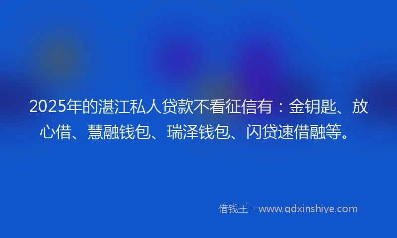2025年的湛江私人贷款不看征信有：金钥匙、放心借、慧融钱包、瑞泽钱包、闪贷速借融等。