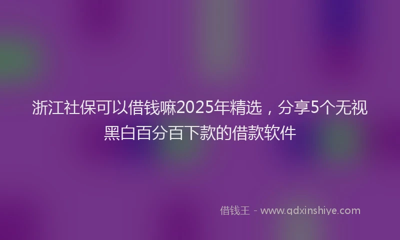 浙江社保可以借钱嘛2025年精选，分享5个无视黑白百分百下款的借款软件