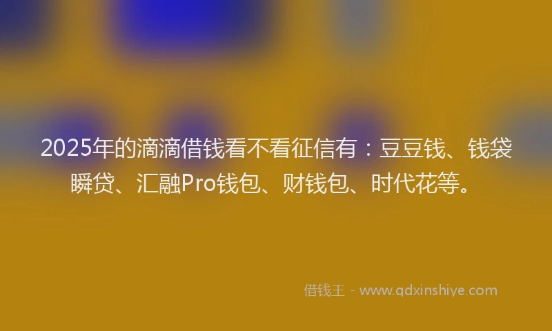 2025年的滴滴借钱看不看征信有：豆豆钱、钱袋瞬贷、汇融Pro钱包、财钱包、时代花等。