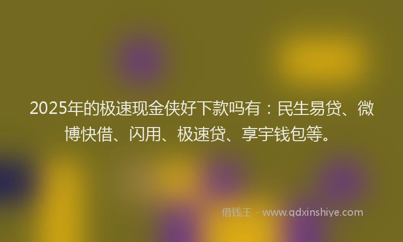 2025年的极速现金侠好下款吗有：民生易贷、微博快借、闪用、极速贷、享宇钱包等。