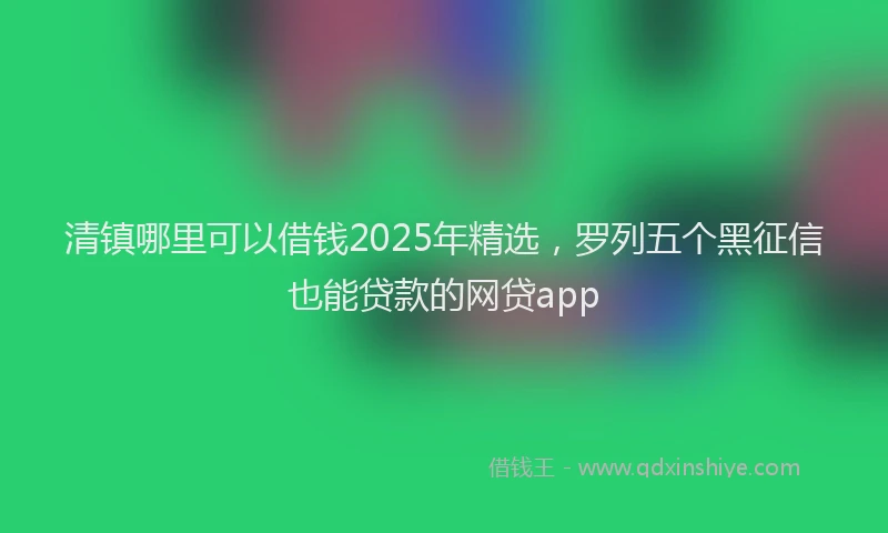 清镇哪里可以借钱2025年精选，罗列五个黑征信也能贷款的网贷app