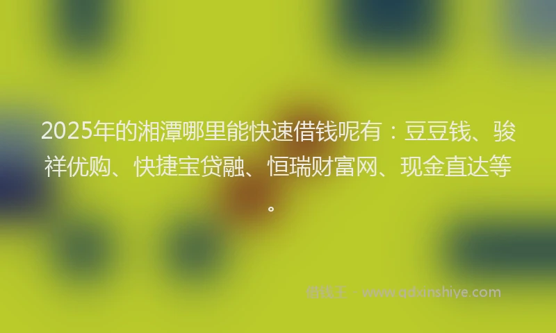 2025年的湘潭哪里能快速借钱呢有：豆豆钱、骏祥优购、快捷宝贷融、恒瑞财富网、现金直达等。