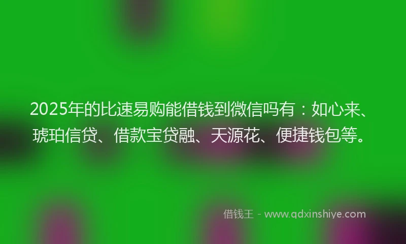 2025年的比速易购能借钱到微信吗有：如心来、琥珀信贷、借款宝贷融、天源花、便捷钱包等。