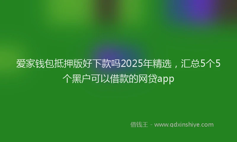爱家钱包抵押版好下款吗2025年精选，汇总5个5个黑户可以借款的网贷app