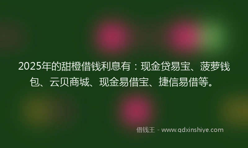 2025年的甜橙借钱利息有：现金贷易宝、菠萝钱包、云贝商城、现金易借宝、捷信易借等。