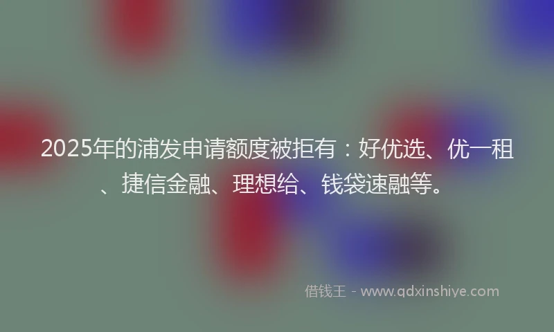 2025年的浦发申请额度被拒有：好优选、优一租、捷信金融、理想给、钱袋速融等。