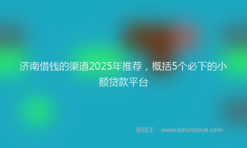 济南借钱的渠道2025年推荐，概括5个必下的小额贷款平台