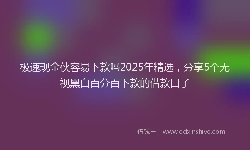 极速现金侠容易下款吗2025年精选，分享5个无视黑白百分百下款的借款口子