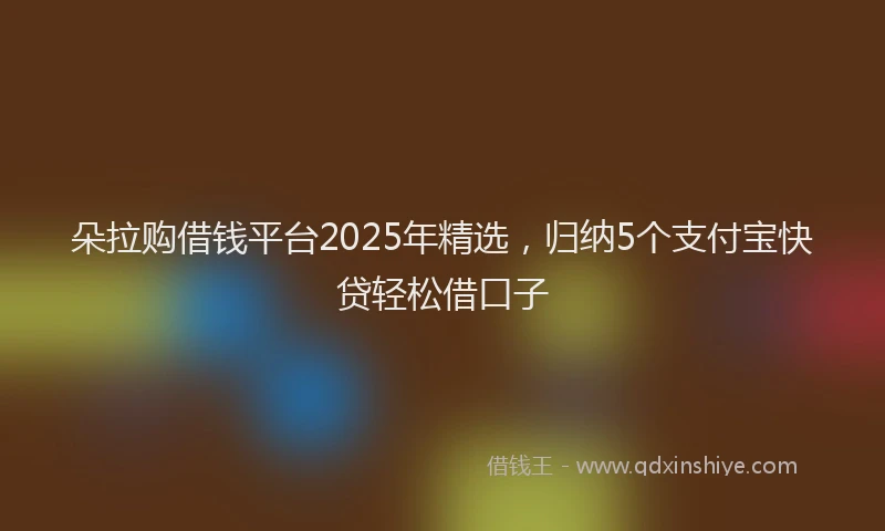 朵拉购借钱平台2025年精选，归纳5个支付宝快贷轻松借口子