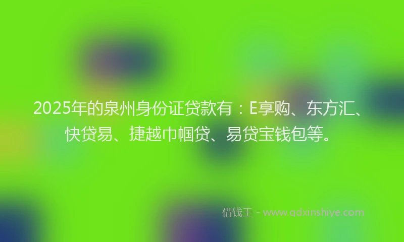 2025年的泉州身份证贷款有：E享购、东方汇、快贷易、捷越巾帼贷、易贷宝钱包等。