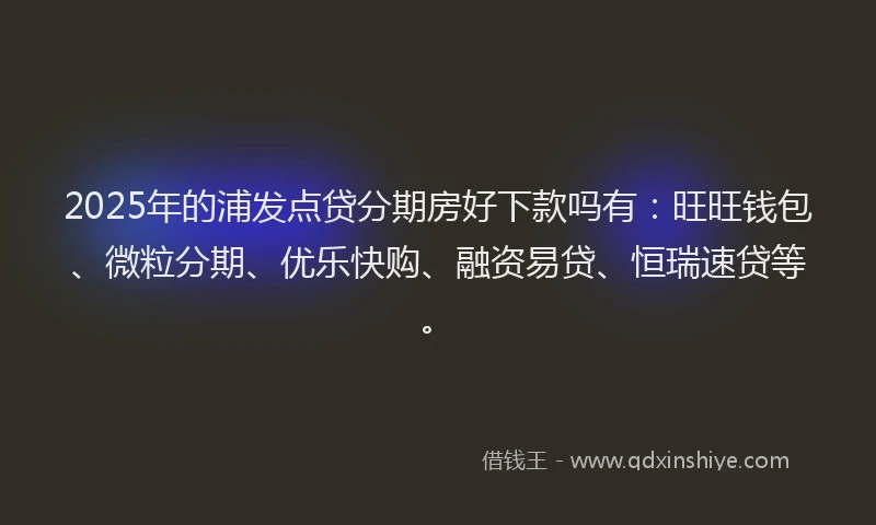 2025年的浦发点贷分期房好下款吗有：旺旺钱包、微粒分期、优乐快购、融资易贷、恒瑞速贷等。