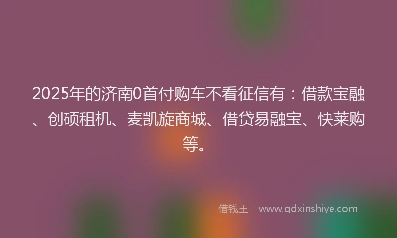 2025年的济南0首付购车不看征信有：借款宝融、创硕租机、麦凯旋商城、借贷易融宝、快莱购等。