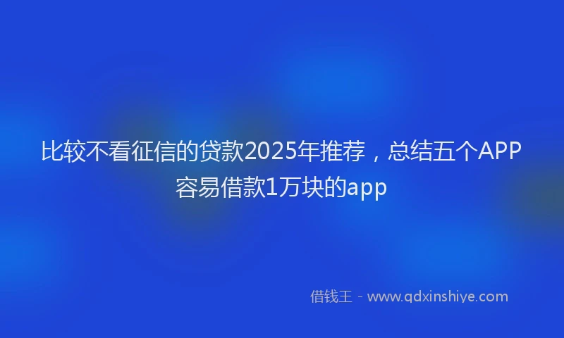 比较不看征信的贷款2025年推荐，总结五个APP容易借款1万块的app