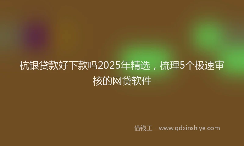 杭银贷款好下款吗2025年精选，梳理5个极速审核的网贷软件