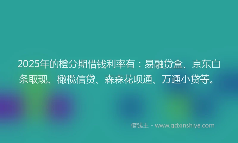 2025年的橙分期借钱利率有：易融贷盒、京东白条取现、橄榄信贷、森森花呗通、万通小贷等。