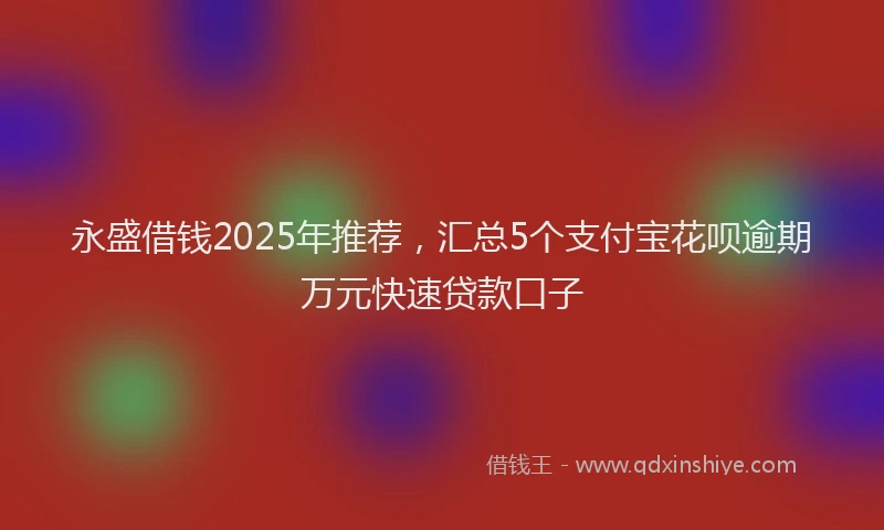 永盛借钱2025年推荐，汇总5个支付宝花呗逾期万元快速贷款口子