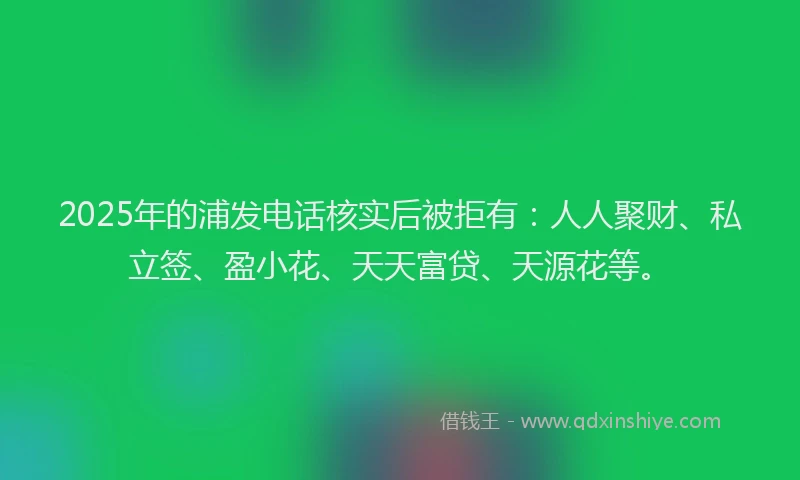 2025年的浦发电话核实后被拒有：人人聚财、私立签、盈小花、天天富贷、天源花等。