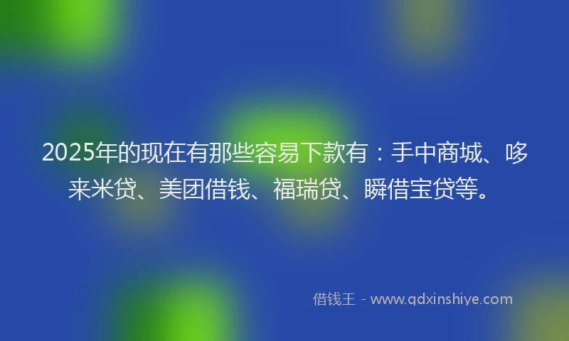 2025年的现在有那些容易下款有：手中商城、哆来米贷、美团借钱、福瑞贷、瞬借宝贷等。