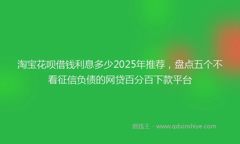 淘宝花呗借钱利息多少2025年推荐，盘点五个不看征信负债的网贷百分百下款平台