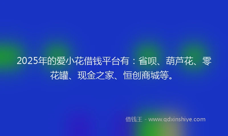 2025年的爱小花借钱平台有：省呗、葫芦花、零花罐、现金之家、恒创商城等。