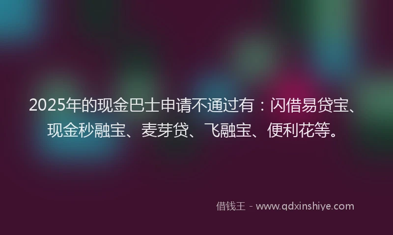 2025年的现金巴士申请不通过有：闪借易贷宝、现金秒融宝、麦芽贷、飞融宝、便利花等。