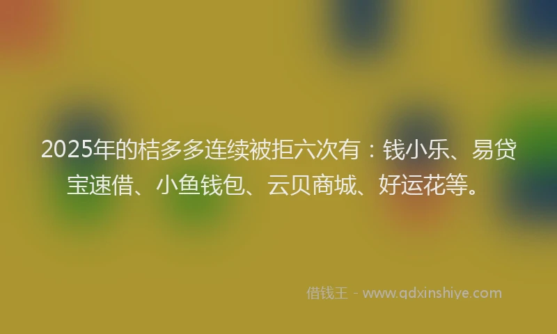 2025年的桔多多连续被拒六次有：钱小乐、易贷宝速借、小鱼钱包、云贝商城、好运花等。