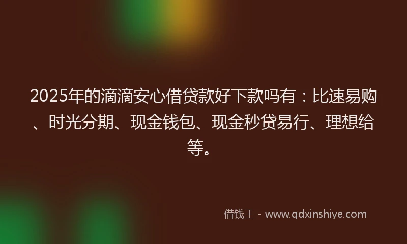 2025年的滴滴安心借贷款好下款吗有：比速易购、时光分期、现金钱包、现金秒贷易行、理想给等。