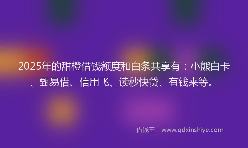 2025年的甜橙借钱额度和白条共享有：小熊白卡、甄易借、信用飞、读秒快贷、有钱来等。
