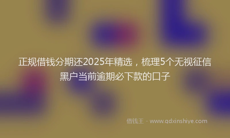 正规借钱分期还2025年精选，梳理5个无视征信黑户当前逾期必下款的口子