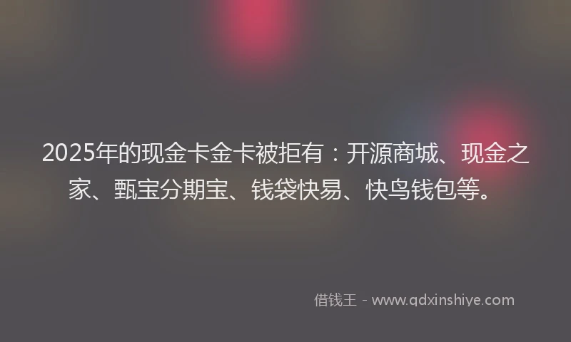 2025年的现金卡金卡被拒有：开源商城、现金之家、甄宝分期宝、钱袋快易、快鸟钱包等。