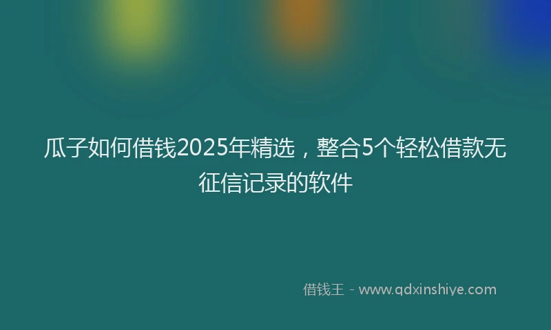 瓜子如何借钱2025年精选，整合5个轻松借款无征信记录的软件