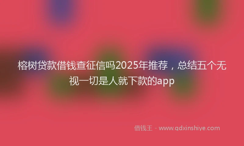 榕树贷款借钱查征信吗2025年推荐，总结五个无视一切是人就下款的app