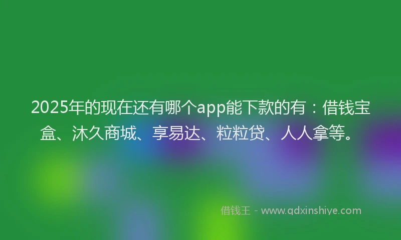 2025年的现在还有哪个app能下款的有：借钱宝盒、沐久商城、享易达、粒粒贷、人人拿等。
