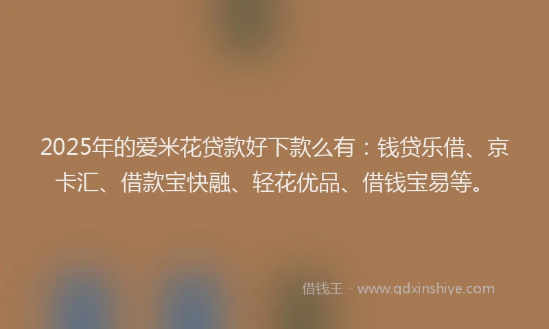2025年的爱米花贷款好下款么有：钱贷乐借、京卡汇、借款宝快融、轻花优品、借钱宝易等。