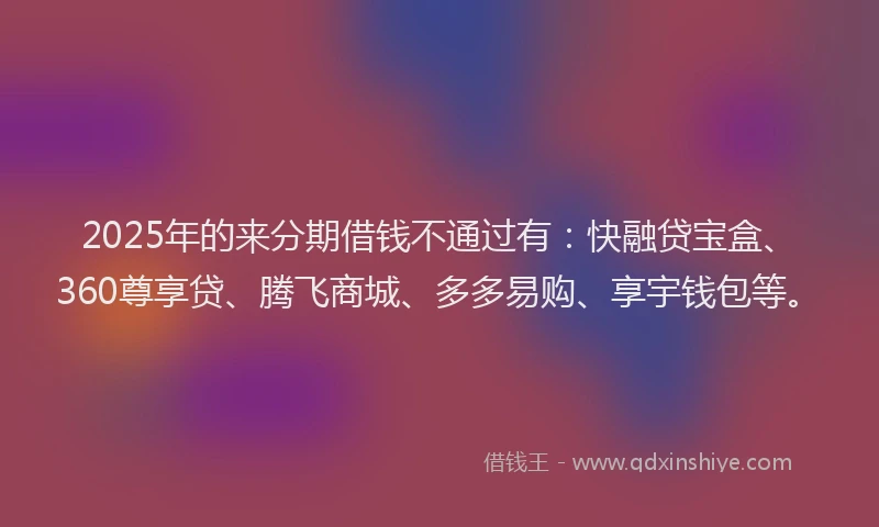 2025年的来分期借钱不通过有：快融贷宝盒、360尊享贷、腾飞商城、多多易购、享宇钱包等。