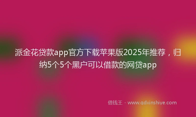 派金花贷款app官方下载苹果版2025年推荐，归纳5个5个黑户可以借款的网贷app
